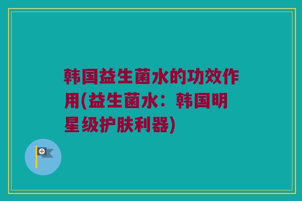 韩国益生菌水的功效作用(益生菌水:韩国明星级护肤利器) 韩国益生菌水的功效作用(益生菌水:韩国明星级护肤利器)