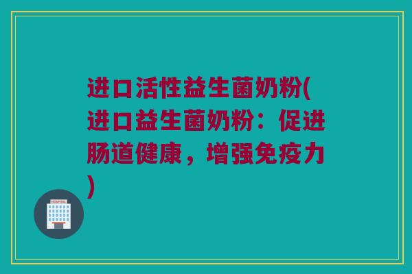 进口活性益生菌奶粉(进口益生菌奶粉：促进肠道健康，增强免疫力)