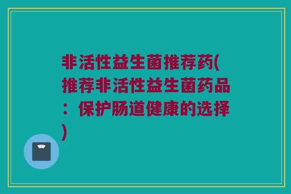 非活性益生菌推荐药(推荐非活性益生菌药品：保护肠道健康的选择)