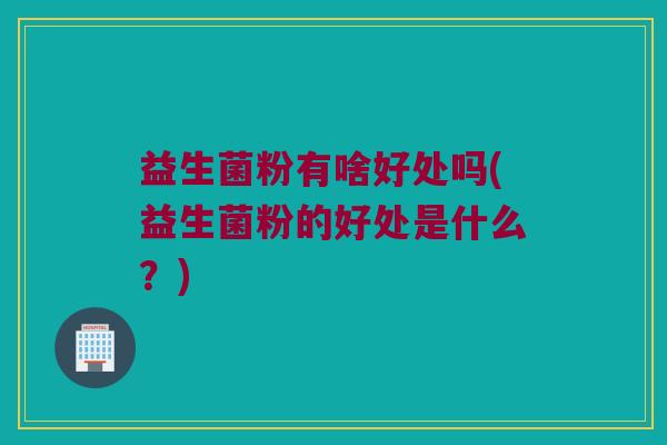 益生菌粉有啥好处吗(益生菌粉的好处是什么？)