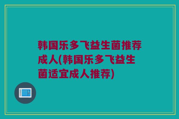 韩国乐多飞益生菌推荐成人(韩国乐多飞益生菌适宜成人推荐)