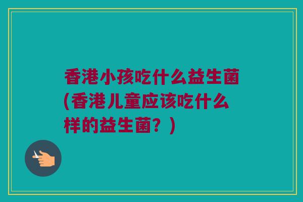 香港小孩吃什么益生菌(香港儿童应该吃什么样的益生菌？)