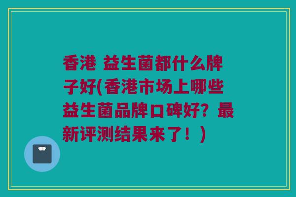 香港 益生菌都什么牌子好(香港市场上哪些益生菌品牌口碑好？最新评测结果来了！)