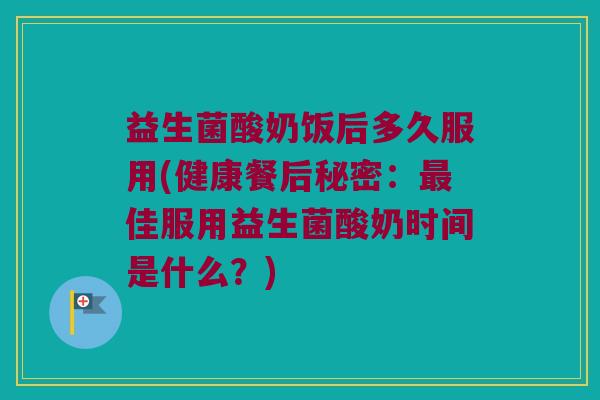 益生菌酸奶饭后多久服用(健康餐后秘密：最佳服用益生菌酸奶时间是什么？)
