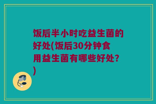 饭后半小时吃益生菌的好处(饭后30分钟食用益生菌有哪些好处？)