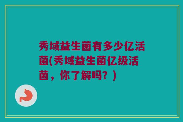 秀域益生菌有多少亿活菌(秀域益生菌亿级活菌，你了解吗？)
