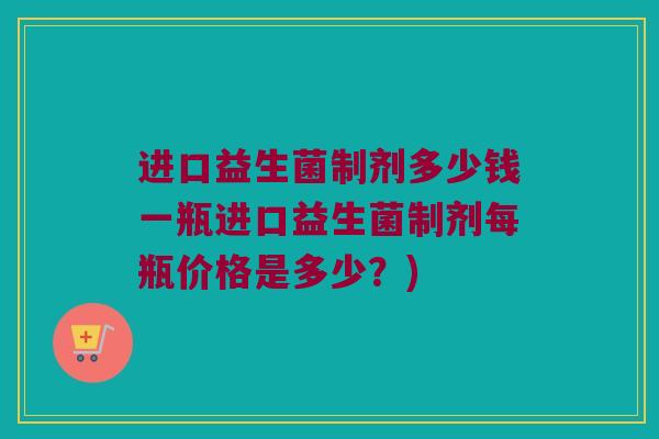 进口益生菌制剂多少钱一瓶进口益生菌制剂每瓶价格是多少？)