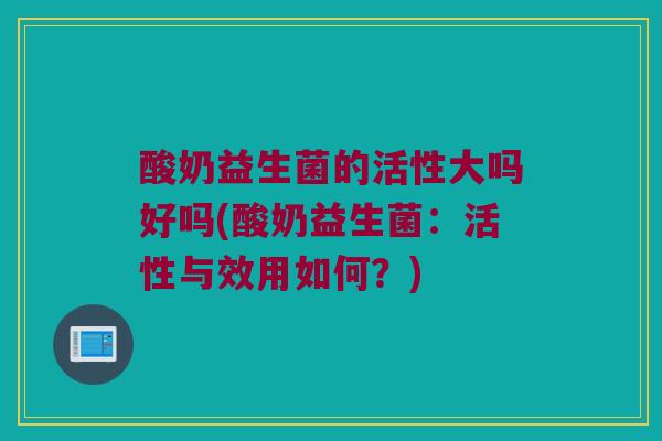 酸奶益生菌的活性大吗好吗(酸奶益生菌：活性与效用如何？)