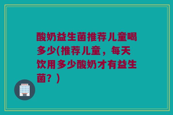 酸奶益生菌推荐儿童喝多少(推荐儿童，每天饮用多少酸奶才有益生菌？)
