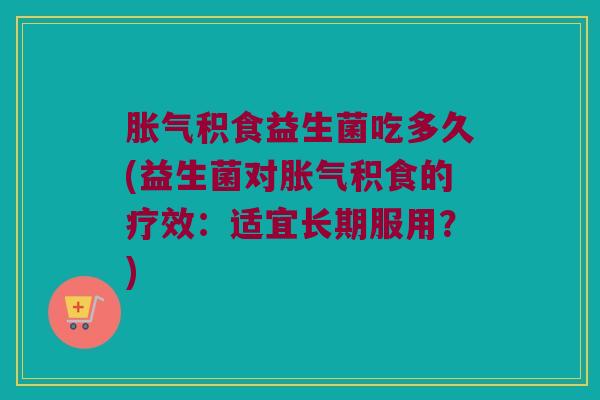 胀气积食益生菌吃多久(益生菌对胀气积食的疗效：适宜长期服用？)