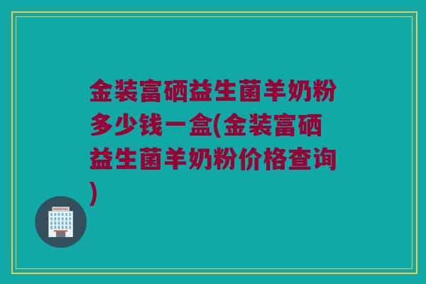 金装富硒益生菌羊奶粉多少钱一盒(金装富硒益生菌羊奶粉价格查询)