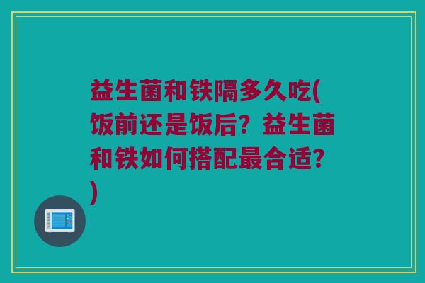 益生菌和铁隔多久吃(饭前还是饭后？益生菌和铁如何搭配最合适？)