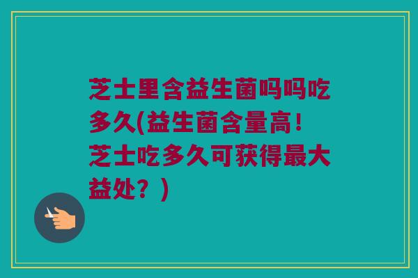 芝士里含益生菌吗吗吃多久(益生菌含量高！芝士吃多久可获得最大益处？)