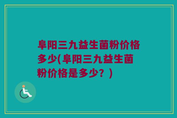 阜阳三九益生菌粉价格多少(阜阳三九益生菌粉价格是多少？)