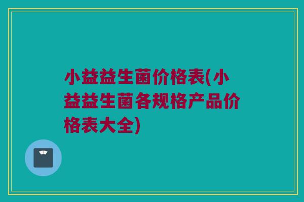 小益益生菌价格表(小益益生菌各规格产品价格表大全)