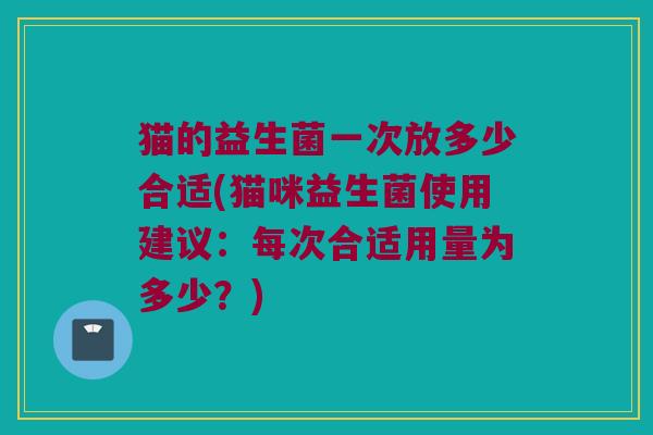 猫的益生菌一次放多少合适(猫咪益生菌使用建议：每次合适用量为多少？)