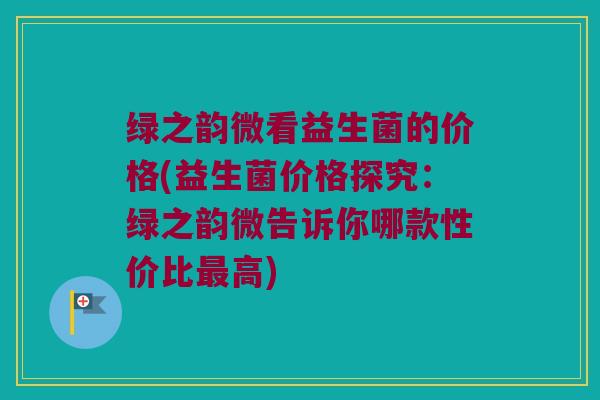 绿之韵微看益生菌的价格(益生菌价格探究：绿之韵微告诉你哪款性价比最高)