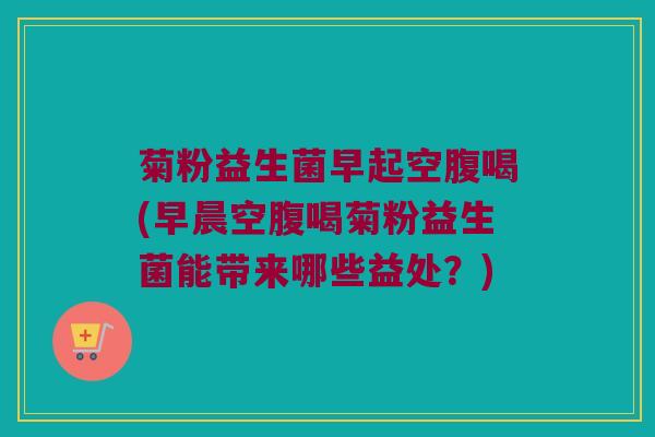 菊粉益生菌早起空腹喝(早晨空腹喝菊粉益生菌能带来哪些益处？)