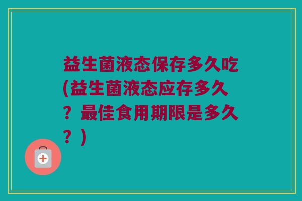 益生菌液态保存多久吃(益生菌液态应存多久？最佳食用期限是多久？)