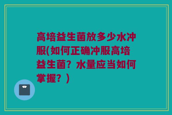 高培益生菌放多少水冲服(如何正确冲服高培益生菌？水量应当如何掌握？)