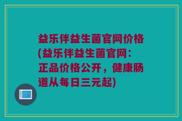 益乐伴益生菌官网价格(益乐伴益生菌官网：正品价格公开，健康肠道从每日三元起)