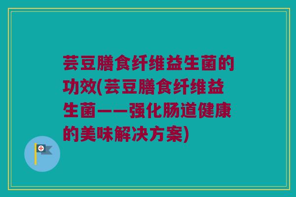 芸豆膳食纤维益生菌的功效(芸豆膳食纤维益生菌——强化肠道健康的美味解决方案)