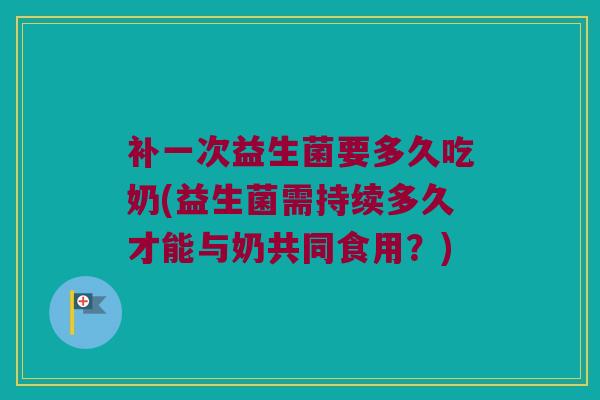 补一次益生菌要多久吃奶(益生菌需持续多久才能与奶共同食用？)