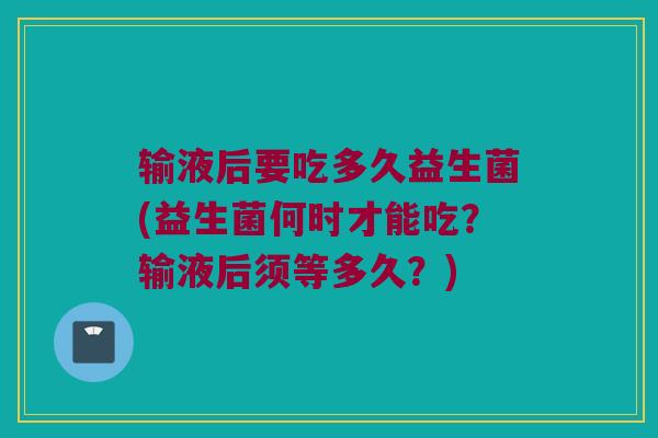 输液后要吃多久益生菌(益生菌何时才能吃？输液后须等多久？)