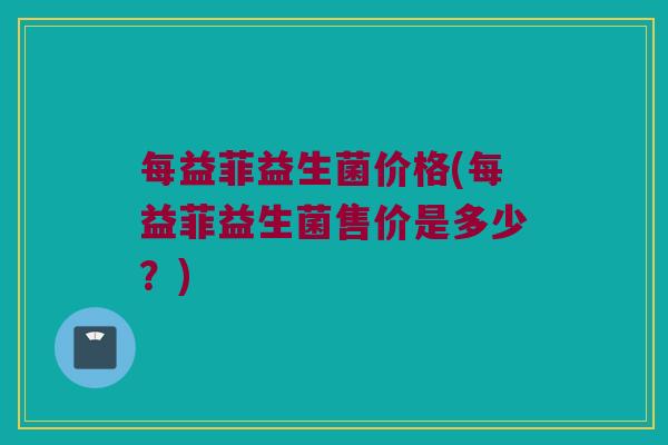每益菲益生菌价格(每益菲益生菌售价是多少？)