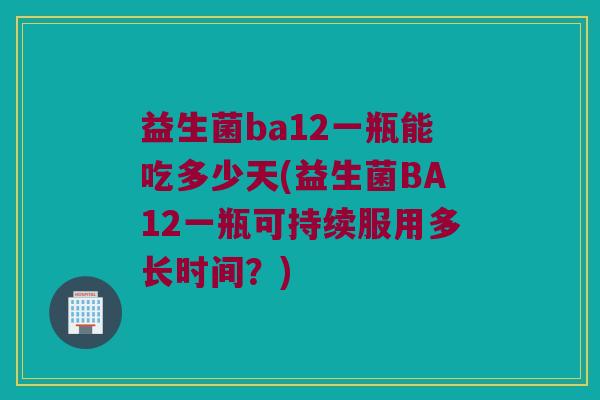 益生菌ba12一瓶能吃多少天(益生菌BA12一瓶可持续服用多长时间？)