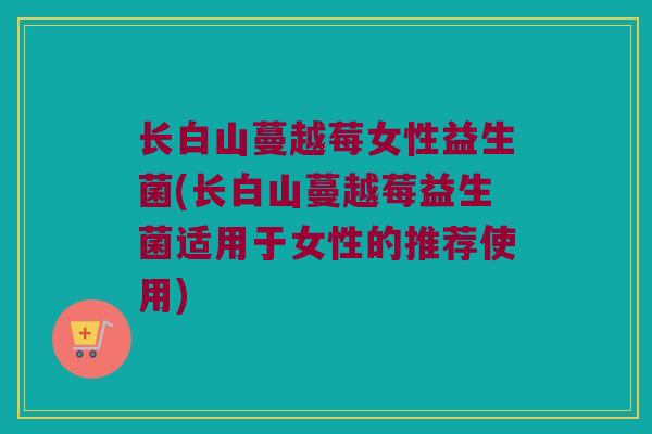 长白山蔓越莓女性益生菌(长白山蔓越莓益生菌适用于女性的推荐使用)