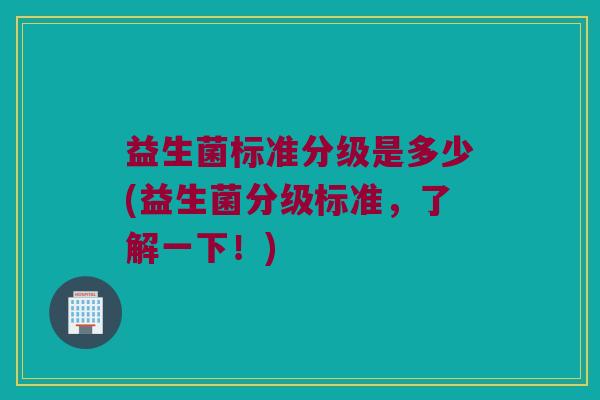 益生菌标准分级是多少(益生菌分级标准，了解一下！)