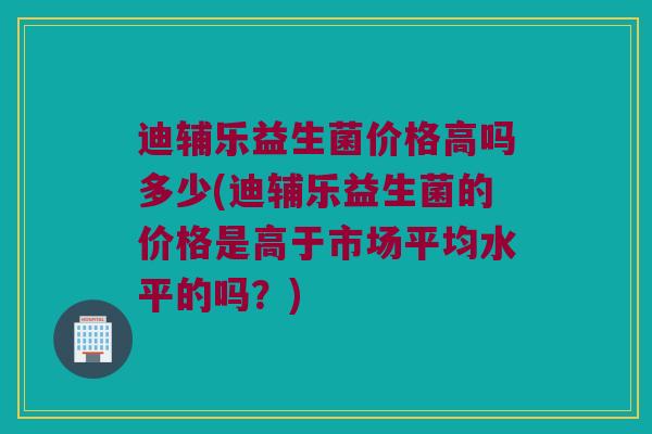 迪辅乐益生菌价格高吗多少(迪辅乐益生菌的价格是高于市场平均水平的吗？)