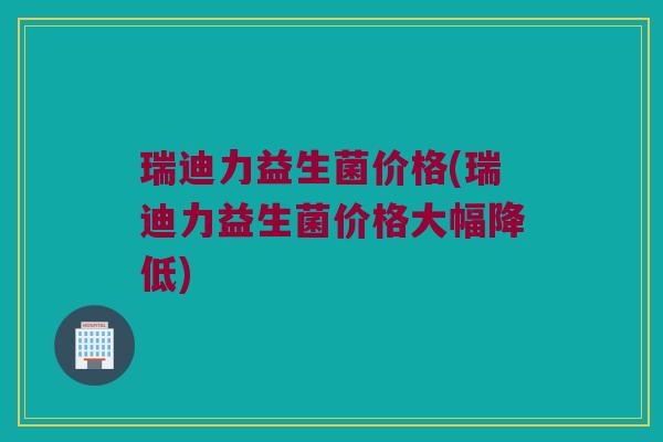 瑞迪力益生菌价格(瑞迪力益生菌价格大幅降低)