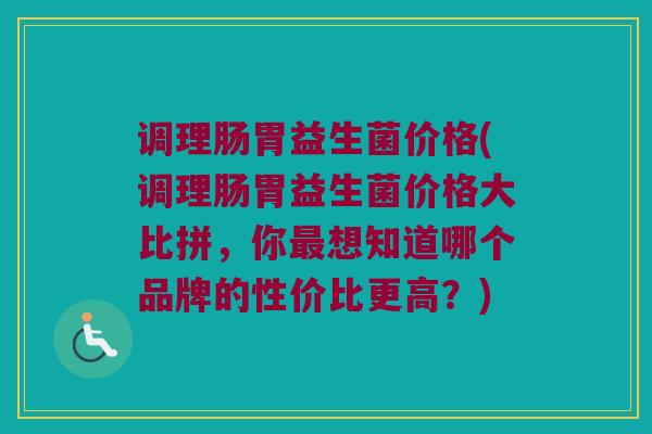 调理肠胃益生菌价格(调理肠胃益生菌价格大比拼，你最想知道哪个品牌的性价比更高？)