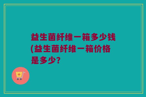 益生菌纤维一箱多少钱(益生菌纤维一箱价格是多少？