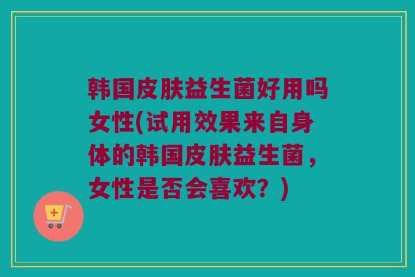 韩国皮肤益生菌好用吗女性(试用效果来自身体的韩国皮肤益生菌，女性是否会喜欢？)