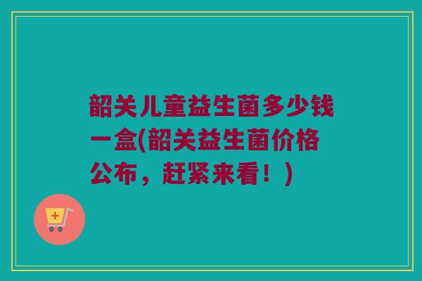 韶关儿童益生菌多少钱一盒(韶关益生菌价格公布，赶紧来看！)