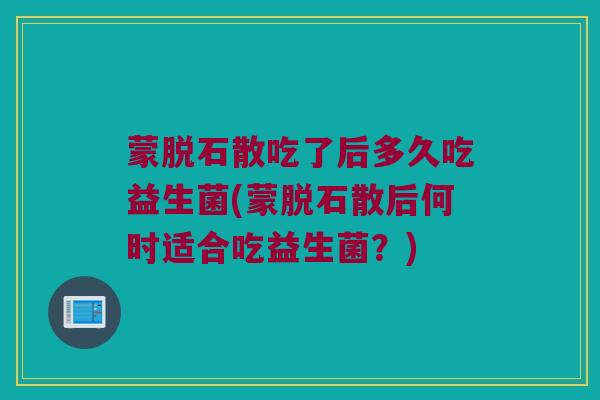 蒙脱石散吃了后多久吃益生菌(蒙脱石散后何时适合吃益生菌？)