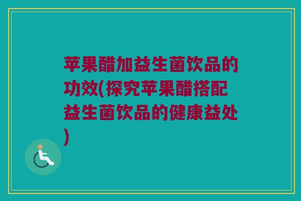 苹果醋加益生菌饮品的功效(探究苹果醋搭配益生菌饮品的健康益处)