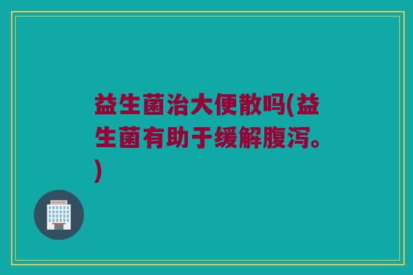 益生菌治大便散吗(益生菌有助于缓解腹泻。)