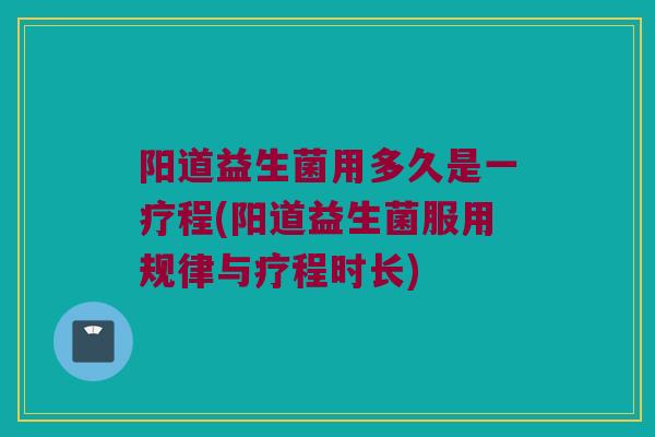阳道益生菌用多久是一疗程(阳道益生菌服用规律与疗程时长)