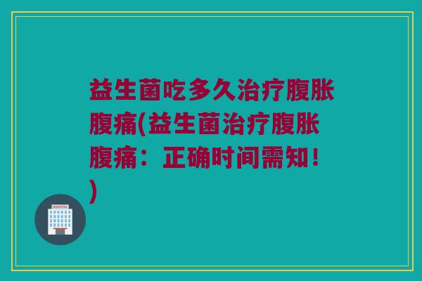 益生菌吃多久治疗腹胀腹痛(益生菌治疗腹胀腹痛：正确时间需知！)