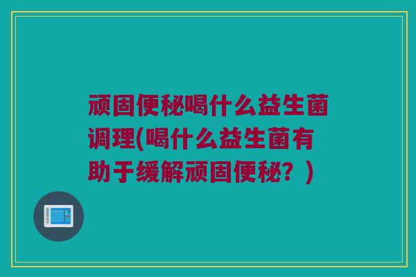 顽固便秘喝什么益生菌调理(喝什么益生菌有助于缓解顽固便秘？)