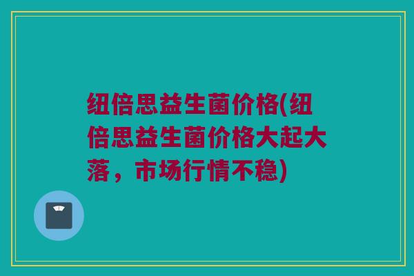 纽倍思益生菌价格(纽倍思益生菌价格大起大落，市场行情不稳)