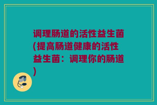 调理肠道的活性益生菌(提高肠道健康的活性益生菌：调理你的肠道)