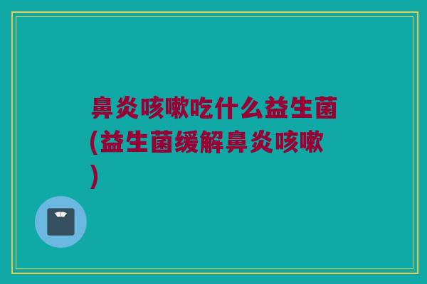 鼻炎咳嗽吃什么益生菌(益生菌缓解鼻炎咳嗽)