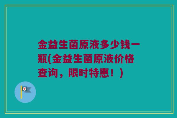 金益生菌原液多少钱一瓶(金益生菌原液价格查询，限时特惠！)