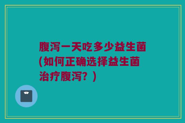 腹泻一天吃多少益生菌(如何正确选择益生菌治疗腹泻？)