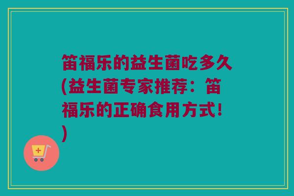 笛福乐的益生菌吃多久(益生菌专家推荐：笛福乐的正确食用方式！)